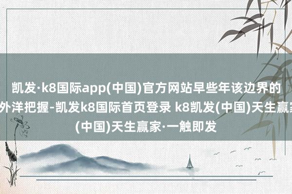 凯发·k8国际app(中国)官方网站早些年该边界的时间险些被外洋把握-凯发k8国际首页登录 k8凯发(中国)天生赢家·一触即发