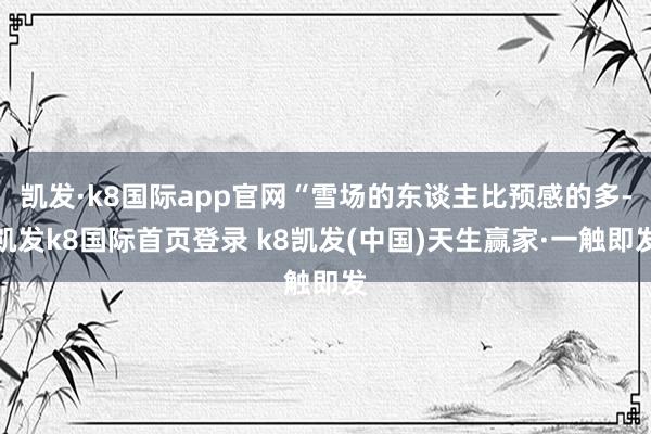 凯发·k8国际app官网“雪场的东谈主比预感的多-凯发k8国际首页登录 k8凯发(中国)天生赢家·一触即发