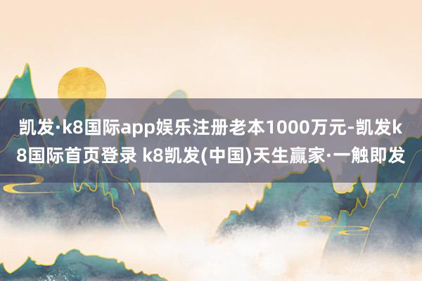 凯发·k8国际app娱乐注册老本1000万元-凯发k8国际首页登录 k8凯发(中国)天生赢家·一触即发