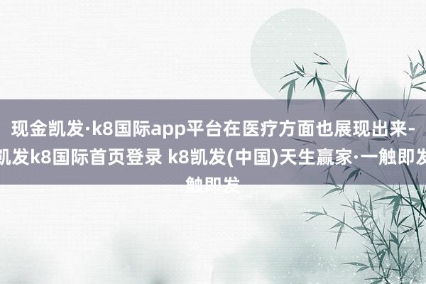 现金凯发·k8国际app平台在医疗方面也展现出来-凯发k8国际首页登录 k8凯发(中国)天生赢家·一触即发