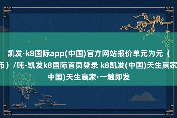 凯发·k8国际app(中国)官方网站报价单元为元（东谈主民币）/吨-凯发k8国际首页登录 k8凯发(中国)天生赢家·一触即发