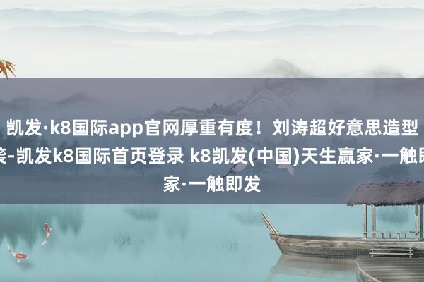 凯发·k8国际app官网厚重有度！刘涛超好意思造型来袭-凯发k8国际首页登录 k8凯发(中国)天生赢家·一触即发