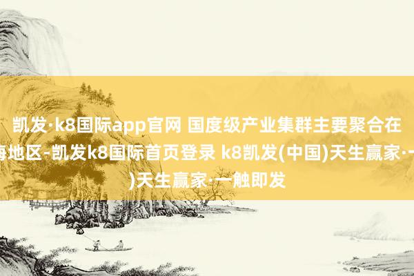 凯发·k8国际app官网 国度级产业集群主要聚合在东南沿海地区-凯发k8国际首页登录 k8凯发(中国)天生赢家·一触即发