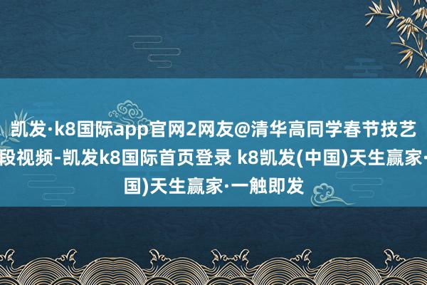 凯发·k8国际app官网2网友@清华高同学春节技艺发布了一段视频-凯发k8国际首页登录 k8凯发(中国)天生赢家·一触即发