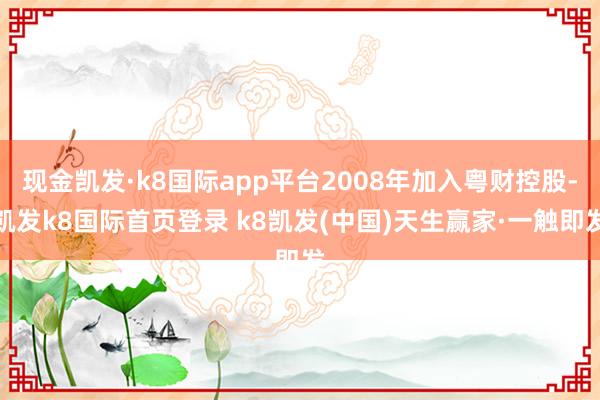 现金凯发·k8国际app平台2008年加入粤财控股-凯发k8国际首页登录 k8凯发(中国)天生赢家·一触即发
