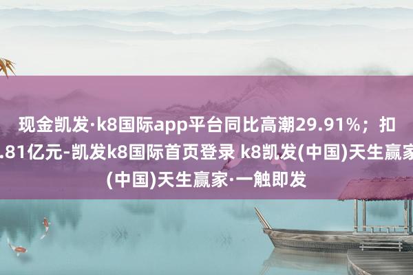 现金凯发·k8国际app平台同比高潮29.91%；扣非净利润7.81亿元-凯发k8国际首页登录 k8凯发(中国)天生赢家·一触即发