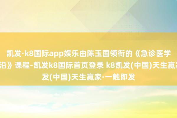 凯发·k8国际app娱乐由陈玉国领衔的《急诊医学的基础与前沿》课程-凯发k8国际首页登录 k8凯发(中国)天生赢家·一触即发