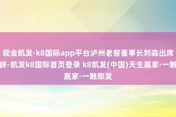 现金凯发·k8国际app平台泸州老窖董事长刘淼出席并致辞-凯发k8国际首页登录 k8凯发(中国)天生赢家·一触即发