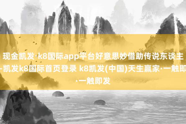 现金凯发·k8国际app平台好意思妙借助传说东谈主物-凯发k8国际首页登录 k8凯发(中国)天生赢家·一触即发