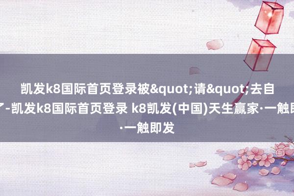 凯发k8国际首页登录被"请"去自裁了-凯发k8国际首页登录 k8凯发(中国)天生赢家·一触即发