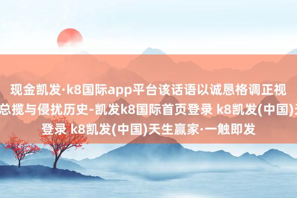 现金凯发·k8国际app平台该话语以诚恳格调正视日本对亚洲的殖民总揽与侵扰历史-凯发k8国际首页登录 k8凯发(中国)天生赢家·一触即发