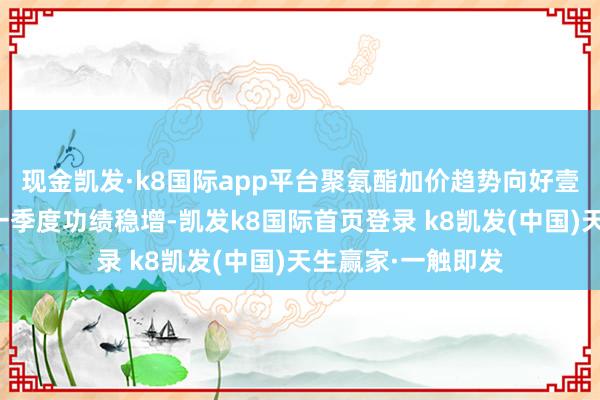 现金凯发·k8国际app平台聚氨酯加价趋势向好壹评级：万华化学一季度功绩稳增-凯发k8国际首页登录 k8凯发(中国)天生赢家·一触即发