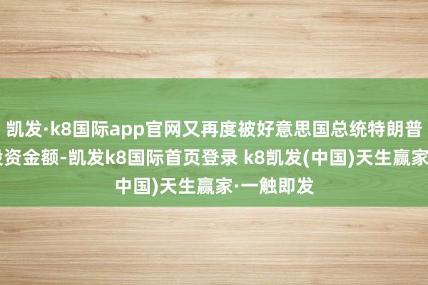 凯发·k8国际app官网又再度被好意思国总统特朗普“加码”投资金额-凯发k8国际首页登录 k8凯发(中国)天生赢家·一触即发