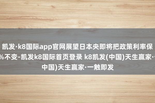 凯发·k8国际app官网展望日本央即将把政策利率保管在0.5%不变-凯发k8国际首页登录 k8凯发(中国)天生赢家·一触即发