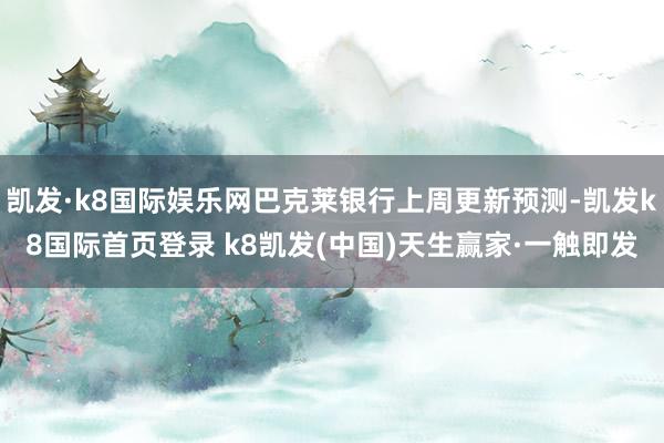 凯发·k8国际娱乐网巴克莱银行上周更新预测-凯发k8国际首页登录 k8凯发(中国)天生赢家·一触即发