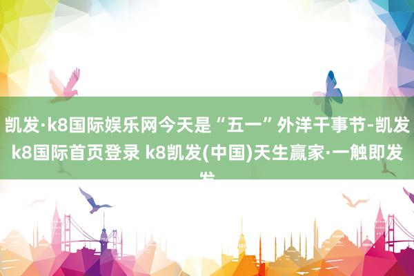 凯发·k8国际娱乐网今天是“五一”外洋干事节-凯发k8国际首页登录 k8凯发(中国)天生赢家·一触即发