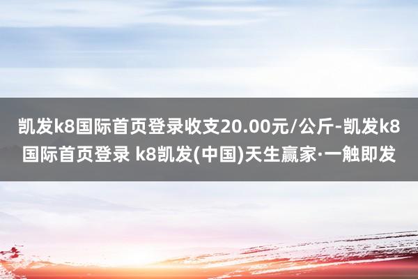 凯发k8国际首页登录收支20.00元/公斤-凯发k8国际首页登录 k8凯发(中国)天生赢家·一触即发