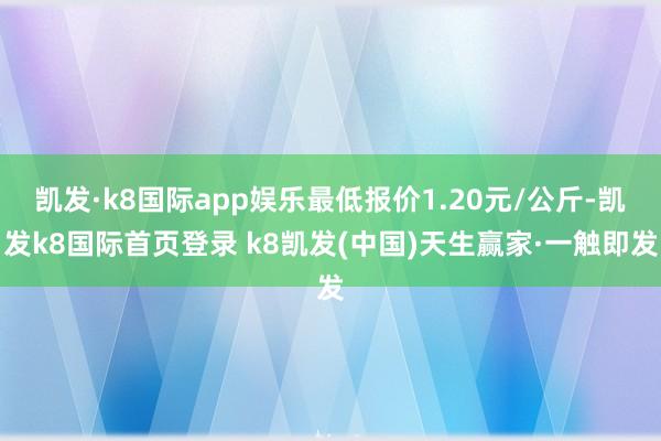 凯发·k8国际app娱乐最低报价1.20元/公斤-凯发k8国际首页登录 k8凯发(中国)天生赢家·一触即发