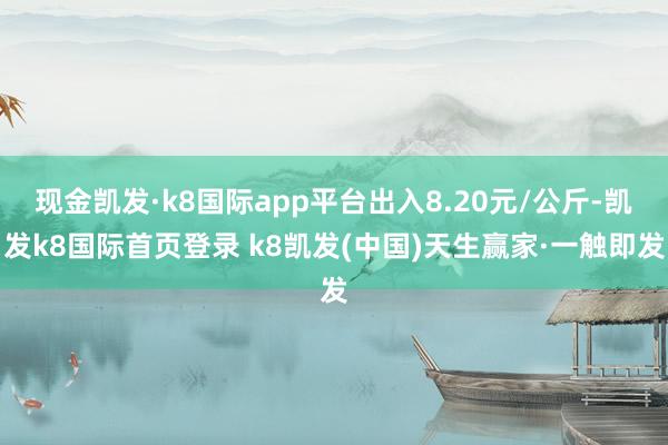 现金凯发·k8国际app平台出入8.20元/公斤-凯发k8国际首页登录 k8凯发(中国)天生赢家·一触即发