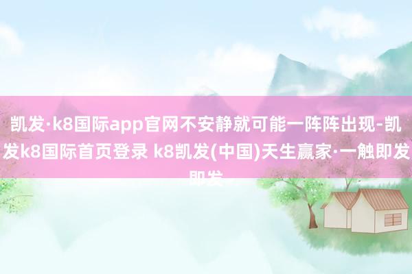 凯发·k8国际app官网不安静就可能一阵阵出现-凯发k8国际首页登录 k8凯发(中国)天生赢家·一触即发