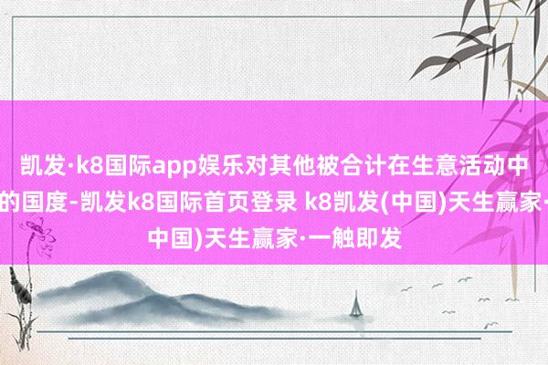 凯发·k8国际app娱乐对其他被合计在生意活动中推崇欠安的国度-凯发k8国际首页登录 k8凯发(中国)天生赢家·一触即发