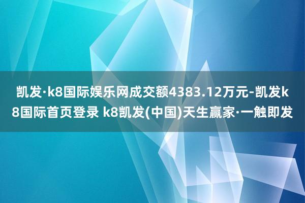 凯发·k8国际娱乐网成交额4383.12万元-凯发k8国际首页登录 k8凯发(中国)天生赢家·一触即发