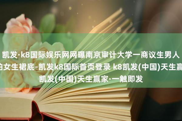 凯发·k8国际娱乐网网曝南京审计大学一商议生男人在学校内偷拍女生裙底-凯发k8国际首页登录 k8凯发(中国)天生赢家·一触即发