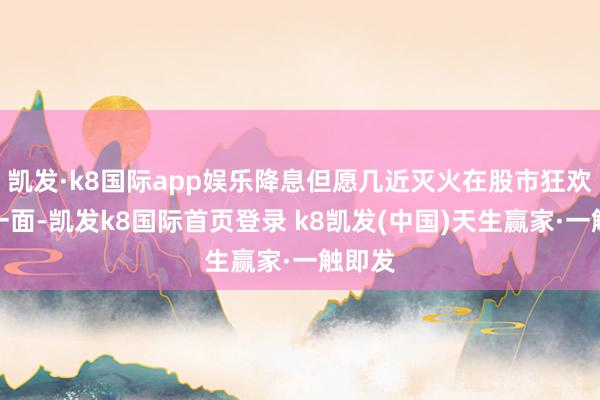 凯发·k8国际app娱乐降息但愿几近灭火在股市狂欢的另一面-凯发k8国际首页登录 k8凯发(中国)天生赢家·一触即发