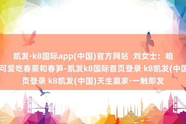 凯发·k8国际app(中国)官方网站  刘女士：咱们客家东谈主皆相比可爱吃春蕨和春笋-凯发k8国际首页登录 k8凯发(中国)天生赢家·一触即发