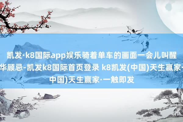 凯发·k8国际app娱乐骑着单车的画面一会儿叫醒环球的芳华顾忌-凯发k8国际首页登录 k8凯发(中国)天生赢家·一触即发