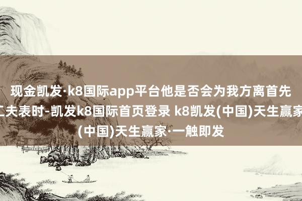 现金凯发·k8国际app平台他是否会为我方离首先相府设定工夫表时-凯发k8国际首页登录 k8凯发(中国)天生赢家·一触即发