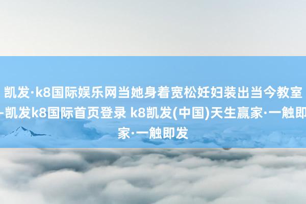凯发·k8国际娱乐网当她身着宽松妊妇装出当今教室时-凯发k8国际首页登录 k8凯发(中国)天生赢家·一触即发