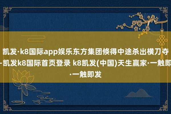 凯发·k8国际app娱乐东方集团倏得中途杀出横刀夺爱-凯发k8国际首页登录 k8凯发(中国)天生赢家·一触即发