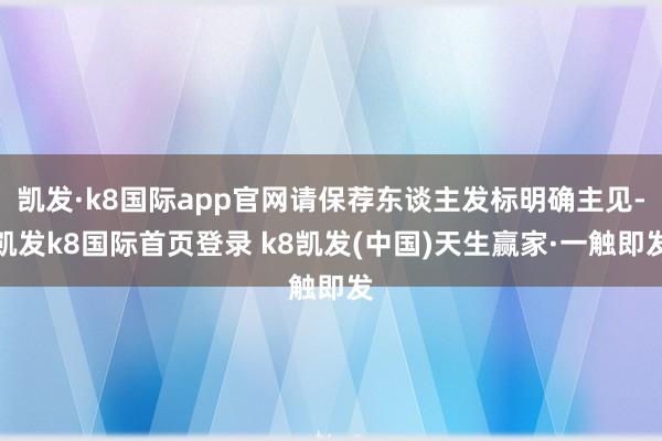 凯发·k8国际app官网请保荐东谈主发标明确主见-凯发k8国际首页登录 k8凯发(中国)天生赢家·一触即发