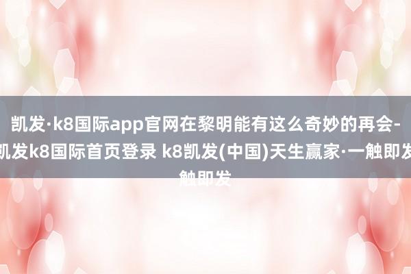 凯发·k8国际app官网在黎明能有这么奇妙的再会-凯发k8国际首页登录 k8凯发(中国)天生赢家·一触即发