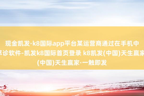 现金凯发·k8国际app平台某运营商通过在手机中预置汇荟萃诊软件-凯发k8国际首页登录 k8凯发(中国)天生赢家·一触即发