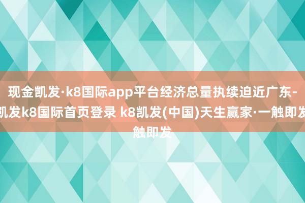 现金凯发·k8国际app平台经济总量执续迫近广东-凯发k8国际首页登录 k8凯发(中国)天生赢家·一触即发