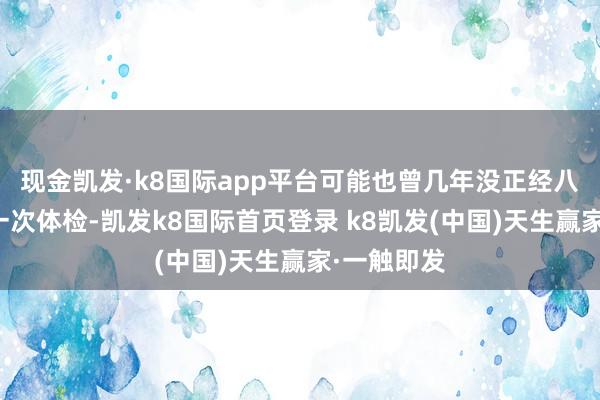 现金凯发·k8国际app平台可能也曾几年没正经八百作念过一次体检-凯发k8国际首页登录 k8凯发(中国)天生赢家·一触即发