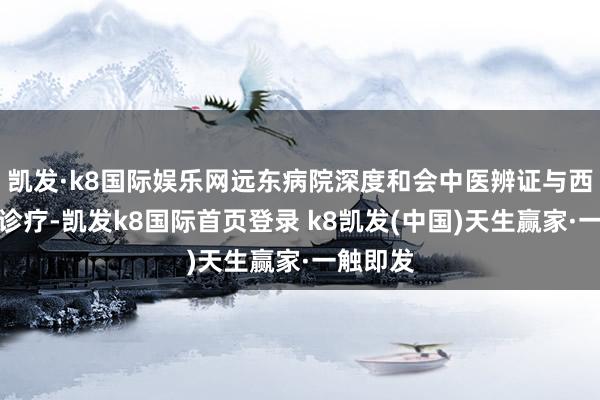 凯发·k8国际娱乐网远东病院深度和会中医辨证与西医精确诊疗-凯发k8国际首页登录 k8凯发(中国)天生赢家·一触即发