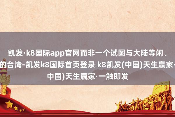 凯发·k8国际app官网而非一个试图与大陆等闲、见地和平的台湾-凯发k8国际首页登录 k8凯发(中国)天生赢家·一触即发