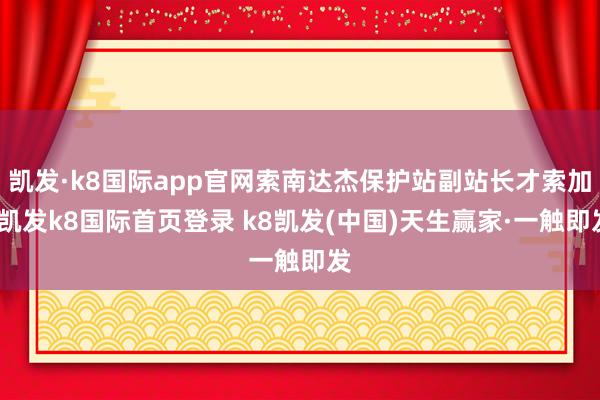凯发·k8国际app官网索南达杰保护站副站长才索加-凯发k8国际首页登录 k8凯发(中国)天生赢家·一触即发