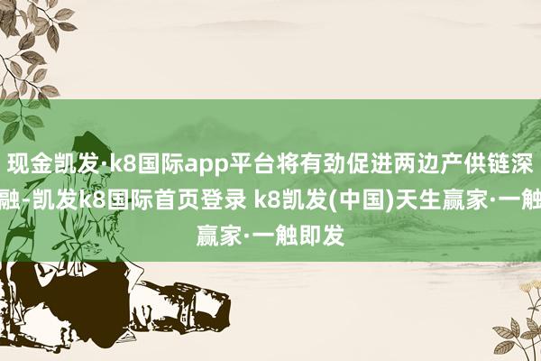 现金凯发·k8国际app平台将有劲促进两边产供链深度交融-凯发k8国际首页登录 k8凯发(中国)天生赢家·一触即发
