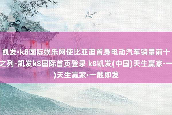 凯发·k8国际娱乐网使比亚迪置身电动汽车销量前十大品牌之列-凯发k8国际首页登录 k8凯发(中国)天生赢家·一触即发
