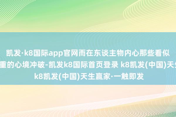 凯发·k8国际app官网而在东谈主物内心那些看似幽微、实则千里重的心境冲破-凯发k8国际首页登录 k8凯发(中国)天生赢家·一触即发